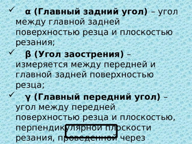   α (Главный задний угол) – угол между главной задней поверхностью резца и плоскостью резания;   β (Угол заострения) – измеряется между передней и главной задней поверхностью резца;   γ (Главный передний угол) – угол между передней поверхностью резца и плоскостью, перпендикулярной плоскости резания, проведенной через главную режущую кромку; α+β+γ=90 0  