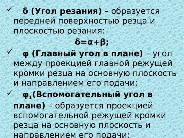   δ (Угол резания) – образуется передней поверхностью резца и плоскостью резания: δ=α+β;   φ (Главный угол в плане) – угол между проекцией главной режущей кромки резца на основную плоскость и направлением его подачи;  φ 1 (Вспомогательный угол в плане) – образуется проекцией вспомогательной режущей кромки резца на основную плоскость и направлением его подачи; 