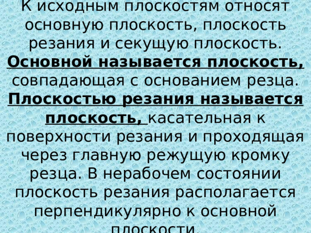 К исходным плоскостям относят основную плоскость, плоскость резания и секущую плоскость.  Основной называется плоскость, совпадающая с основанием резца.  Плоскостью резания называется плоскость, касательная к поверхности резания и проходящая через главную режущую кромку резца. В нерабочем состоянии плоскость резания располагается перпендикулярно к основной плоскости. 