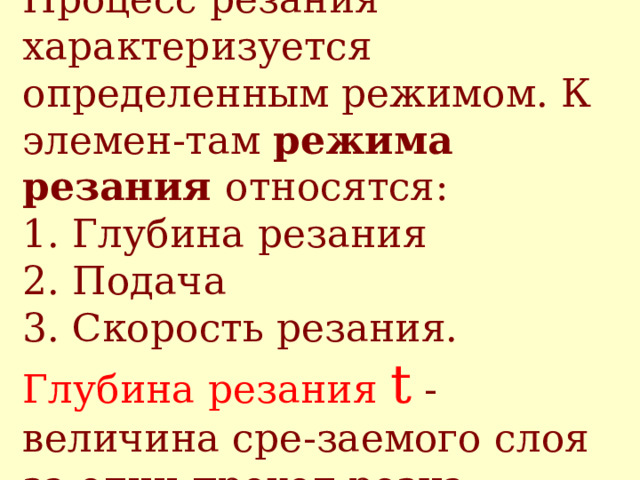 Процесс резания характеризуется определенным режимом. К элемен - там режима резания относятся :   1. Г лубина резания  2. П одача  3. С корость резания.  Глубина резания t - величина сре - заемого слоя за один проход резца .  