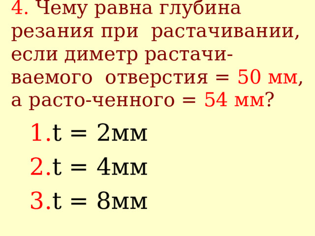 4.  Чему равна глубина резания при растачивании, если диметр растачи-ваемого отверстия = 50 мм , а расто-ченного = 54 мм ? t = 2 мм t = 4 мм t = 8 мм 