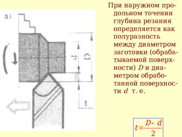 При наружном п ро - дольном  точении глубина резания определяется как полуразность между диаметром заготовки (обраба - тываемой поверх - ности)  D и диа - метром обрабо - танной поверхнос - ти  d т. е. 