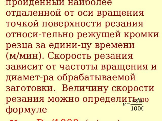 Скорость резания v -  путь, пройд е нный наиболее отдаленной от оси вращения точкой поверхности резания относи - тельно режущей кромки резца за едини - цу времени (м/мин). Скорость резания зависит от частоты вращения и диамет - ра обрабатываемой загото в ки. Величину скорости  резания можно определить по формуле   v  = πDn/1000  (м/мин)   