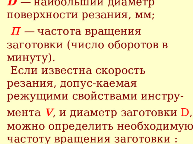 где π = 3,14;  D — наибольший диаметр поверхности резания, мм;   п — частота вращения заготовки (число оборотов в минуту).  Если известна скорость резания, допус - каемая режущими свойствами инстру - мента v , и диаметр заготовки D , можно определить необходимую частоту вращения заготовки : n=1000 v / π D 
