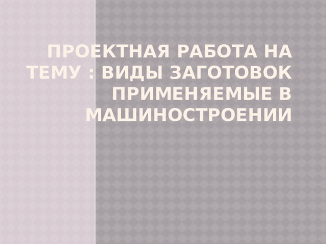 Проектная работа на тему : виды заготовок применяемые в машиностроении 