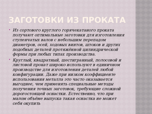Заготовки из проката Из сортового круглого горячекатаного проката получают оптимальные заготовки для изготовления ступенчатых валов с небольшим перепадом диаметров, осей, ходовых винтов, штоков и других подобных деталей протяжённой цилиндрической формы при любых типах производства. Круглый, квадратный, шестигранный, полосовой и листовой прокат широко используют в единичном производстве для изготовления деталей любой конфигурации. Даже при низком коэффициенте использования металла это часто оказывается выгоднее, чем применять специальные методы получения точных заготовок, требующие сложной дорогостоящей оснастки. Естественно, что при малом объёме выпуска такая оснастка не может себя окупить 