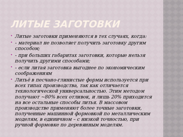 Литые заготовки Литые заготовки применяются в тех случаях, когда: - материал не позволяет получить заготовку другим способом; - при больших габаритах заготовки, которые нельзя получить другими способами; - если литая заготовка выгоднее по экономическим соображениям Литьё в песчано-глинистые формы используется при всех типах производства, так как отличается технологической универсальностью. Этим методом получают ~80% всех отливок, и лишь 20% приходится на все остальные способы литья. В массовом производстве применяют более точные заготовки, полученные машинной формовкой по металлическим моделям, в единичном – с низкой точностью, при ручной формовке по деревянным моделям.  