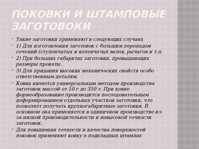 Поковки и штамповые заготовоки Такие заготовки применяют в следующих случаях 1) Для изготовления заготовок с большим перепадом сечений (ступенчатых и коленчатых валов, рычагов и т.п. 2) При больших габаритах заготовки, превышающих размеры прокаты. 3) Для придания высоких механических свойств особо ответственным деталям. Ковка является универсальным методом производства заготовок массой от 10 г до 350 т. При ковке формообразование производится последовательным деформированием отдельных участков заготовки, что позволяет получать крупногабаритные заготовки. В основном она применяется в единичном производстве из-за низкой производительности и невысокой точности заготовок. Для повышения точности и качества поверхностей поковок применяют ковку в подкладных штампах 