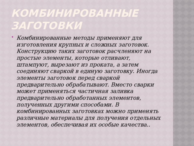 Комбинированные заготовки Комбинированные методы применяют для изготовления крупных и сложных заготовок. Конструкцию таких заготовок расчленяют на простые элементы, которые отливают, штампуют, вырезают из проката, а затем соединяют сваркой в единую заготовку. Иногда элементы заготовок перед сваркой предварительно обрабатывают. Вместо сварки может применяться частичная заливка предварительно обработанных элементов, полученных другими способами. В комбинированных заготовках можно применять различные материалы для получения отдельных элементов, обеспечивая их особые качества. . 