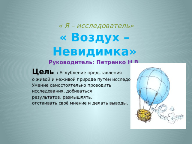  « Я – исследователь»    « Воздух – Невидимка» Руководитель: Петренко Н.В. Цель : Углубление представления о живой и неживой природе путём исследования. Умение самостоятельно проводить исследования, добиваться результатов, размышлять, отстаивать своё мнение и делать выводы. 