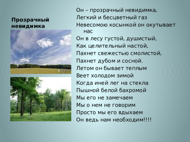 Прозрачный невидимка Он – прозрачный невидимка, Легкий и бесцветный газ Невесомою косынкой он окутывает нас Он в лесу густой, душистый, Как целительный настой, Пахнет свежестью смолистой, Пахнет дубом и сосной. Летом он бывает теплым Веет холодом зимой Когда иней лег на стекла Пышной белой бахромой Мы его не замечаем Мы о нем не говорим Просто мы его вдыхаем Он ведь нам необходим!!!! 