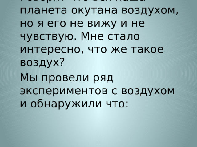 Говорят что вся наша планета окутана воздухом, но я его не вижу и не чувствую. Мне стало интересно, что же такое воздух? Мы провели ряд экспериментов с воздухом и обнаружили что: 