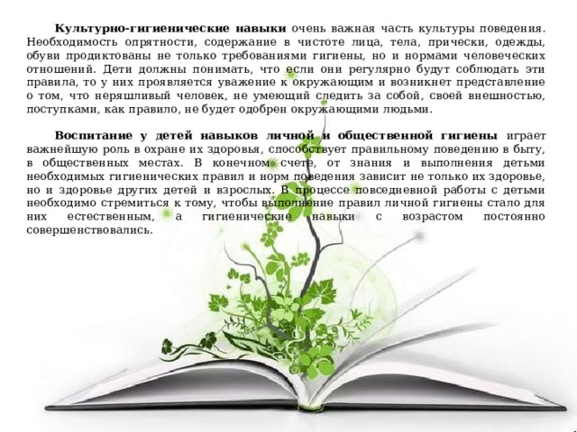 Культурно-гигиенические навыки очень важная часть культуры поведения. Необходимость опрятности, содержание в чистоте лица, тела, прически, одежды, обуви продиктованы не только требованиями гигиены, но и нормами человеческих отношений. Дети должны понимать, что если они регулярно будут соблюдать эти правила, то у них проявляется уважение к окружающим и возникнет представление о том, что неряшливый человек, не умеющий следить за собой, своей внешностью, поступками, как правило, не будет одобрен окружающими людьми. Воспитание у детей навыков личной и общественной гигиены играет важнейшую роль в охране их здоровья, способствует правильному поведению в быту, в общественных местах. В конечном счете, от знания и выполнения детьми необходимых гигиенических правил и норм поведения зависит не только их здоровье, но и здоровье других детей и взрослых. В процессе повседневной работы с детьми необходимо стремиться к тому, чтобы выполнение правил личной гигиены стало для них естественным, а гигиенические навыки с возрастом постоянно совершенствовались. 