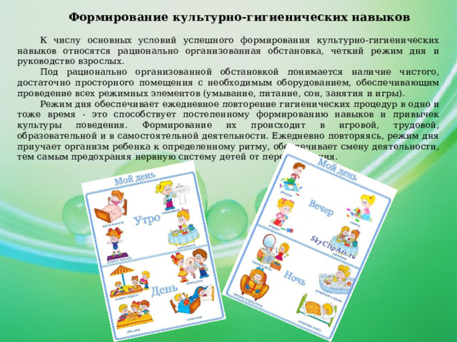 Формирование культурно-гигиенических навыков К числу основных условий успешного формирования культурно-гигиенических навыков относятся рационально организованная обстановка, четкий режим дня и руководство взрослых. Под рационально организованной обстановкой понимается наличие чистого, достаточно просторного помещения с необходимым оборудованием, обеспечивающим проведение всех режимных элементов (умывание, питание, сон, занятия и игры). Режим дня обеспечивает ежедневное повторение гигиенических процедур в одно и тоже время - это способствует постепенному формированию навыков и привычек культуры поведения. Формирование их происходит в игровой, трудовой, образовательной и в самостоятельной деятельности. Ежедневно повторяясь, режим дня приучает организм ребенка к определенному ритму, обеспечивает смену деятельности, тем самым предохраняя нервную систему детей от переутомления. 