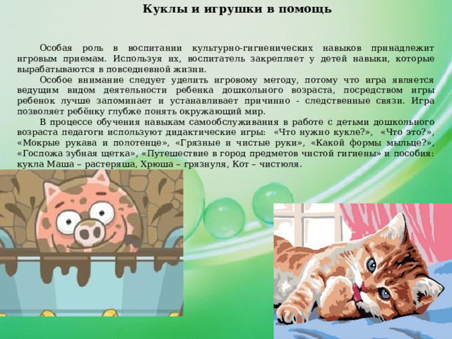 Куклы и игрушки в помощь  Особая роль в воспитании культурно-гигиенических навыков принадлежит игровым приемам. Используя их, воспитатель закрепляет у детей навыки, которые вырабатываются в повседневной жизни. Особое внимание следует уделить игровому методу, потому что игра является ведущим видом деятельности ребенка дошкольного возраста, посредством игры ребенок лучше запоминает и устанавливает причинно - следственные связи. Игра позволяет ребёнку глубже понять окружающий мир. В процессе обучения навыкам самообслуживания в работе с детьми дошкольного возраста педагоги используют дидактические игры: «Что нужно кукле?», «Что это?», «Мокрые рукава и полотенце», «Грязные и чистые руки», «Какой формы мыльце?», «Госпожа зубная щетка», «Путешествие в город предметов чистой гигиены» и пособия: кукла Маша – растеряша, Хрюша – грязнуля, Кот – чистюля. 