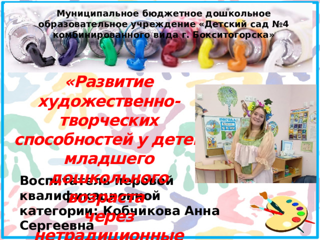 Муниципальное бюджетное дошкольное образовательное учреждение «Детский сад №4 комбинированного вида г. Бокситогорска» «Развитие художественно-творческих способностей у детей младшего дошкольного возраста через нетрадиционные техники рисования » Воспитатель перовой квалификационной категории: Кобчикова Анна Сергеевна 