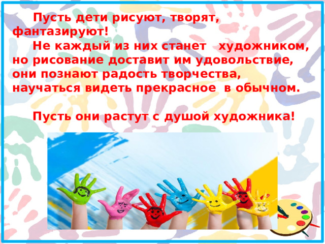  Пусть дети рисуют, творят, фантазируют!  Не каждый из них станет художником, но рисование доставит им удовольствие, они познают радость творчества, научаться видеть прекрасное в обычном.  Пусть они растут с душой художника! 