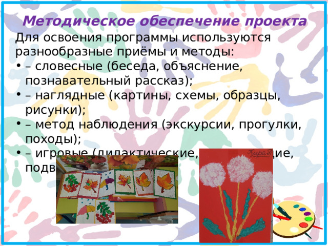 Методическое обеспечение проекта   Для освоения программы используются разнообразные приёмы и методы: – словесные (беседа, объяснение, познавательный рассказ); – наглядные (картины, схемы, образцы, рисунки); – метод наблюдения (экскурсии, прогулки, походы); – игровые (дидактические, развивающие, подвижные); 