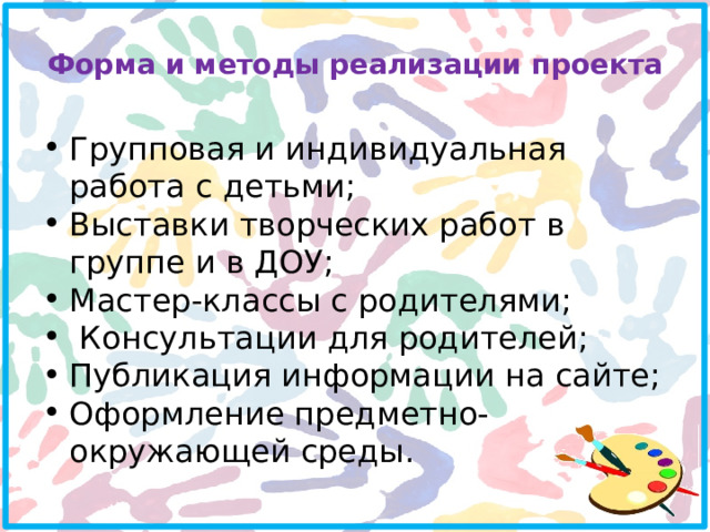 Форма и методы реализации проекта   Групповая и индивидуальная работа с детьми; Выставки творческих работ в группе и в ДОУ; Мастер-классы с родителями;  Консультации для родителей; Публикация информации на сайте; Оформление предметно-окружающей среды. 