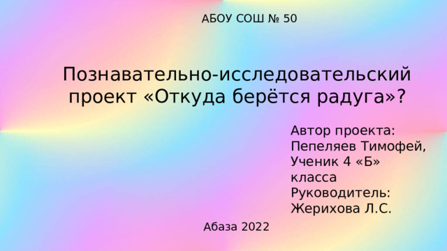 АБОУ СОШ № 50 Познавательно-исследовательский проект «Откуда берётся радуга»? Автор проекта: Пепеляев Тимофей, Ученик 4 «Б» класса Руководитель: Жерихова Л.С. Абаза 2022 