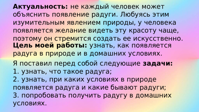Актуальность: не каждый человек может объяснить появление радуги. Любуясь этим изумительным явлением природы, у человека появляется желание видеть эту красоту чаще, поэтому он стремится создать ее искусственно. Цель моей работы:  узнать, как появляется радуга в природе и в домашних условиях. Я поставил перед собой следующие  задачи: 1. узнать, что такое радуга; 2. узнать, при каких условиях в природе появляется радуга и какие бывают радуги; 3. попробовать получить радугу в домашних условиях. 
