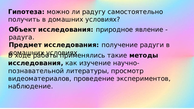 Гипотеза:  можно ли радугу самостоятельно получить в домашних условиях? Объект исследования: природное явление -радуга. Предмет исследования:  получение радуги в домашних условиях. В ходе работы применялись такие  методы исследования,  как изучение научно-познавательной литературы, просмотр видеоматериалов, проведение экспериментов, наблюдение. 