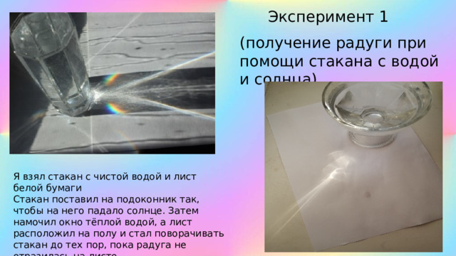 Эксперимент 1 (получение радуги при помощи стакана с водой и солнца) Я взял стакан с чистой водой и лист белой бумаги Стакан поставил на подоконник так, чтобы на него падало солнце. Затем намочил окно тёплой водой, а лист расположил на полу и стал поворачивать стакан до тех пор, пока радуга не отразилась на листе 