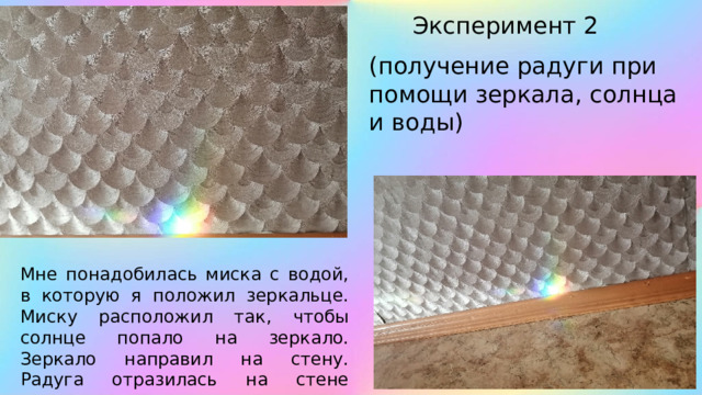 Эксперимент 2 (получение радуги при помощи зеркала, солнца и воды) Мне понадобилась миска с водой, в которую я положил зеркальце. Миску расположил так, чтобы солнце попало на зеркало. Зеркало направил на стену. Радуга отразилась на стене комнаты. 