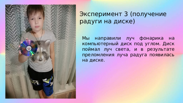 Эксперимент 3 (получение радуги на диске) Мы направили луч фонарика на компьютерный диск под углом. Диск поймал луч света, и в результате преломления луча радуга появилась на диске. 