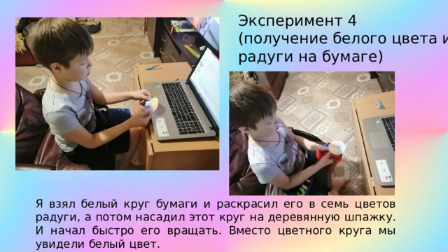 Эксперимент 4 (получение белого цвета из радуги на бумаге) Я взял белый круг бумаги и раскрасил его в семь цветов радуги, а потом насадил этот круг на деревянную шпажку. И начал быстро его вращать. Вместо цветного круга мы увидели белый цвет. 