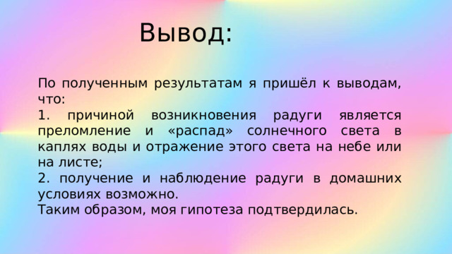 Вывод: По полученным результатам я пришёл к выводам, что: 1. причиной возникновения радуги является преломление и «распад» солнечного света в каплях воды и отражение этого света на небе или на листе; 2. получение и наблюдение радуги в домашних условиях возможно. Таким образом, моя гипотеза подтвердилась.   