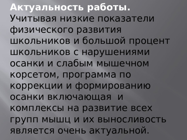 Актуальность работы . Учитывая низкие показатели физического развития школьников и большой процент школьников с нарушениями осанки и слабым мышечном корсетом, программа по коррекции и формированию осанки включающая и комплексы на развитие всех групп мышц и их выносливость является очень актуальной. 
