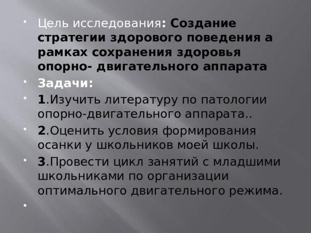 Цель исследования :  Создание стратегии здорового поведения а рамках сохранения здоровья опорно- двигательного аппарата Задачи : 1 .Изучить литературу по патологии опорно-двигательного аппарата. . 2 .Оценить условия формирования осанки у школьников моей школы . 3 .Провести цикл занятий с младшими школьниками по организации оптимального двигательного режима.  