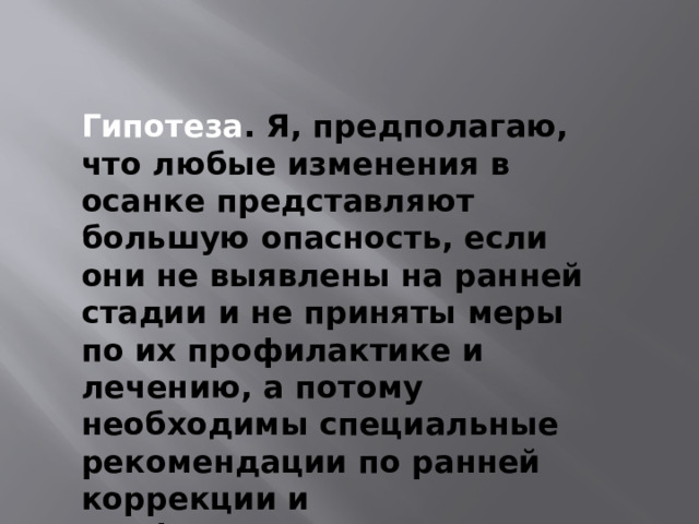 Гипотеза . Я, предполагаю, что любые изменения в осанке представляют большую опасность, если они не выявлены на ранней стадии и не приняты меры по их профилактике и лечению, а потому необходимы специальные рекомендации по ранней коррекции и профилактике. 