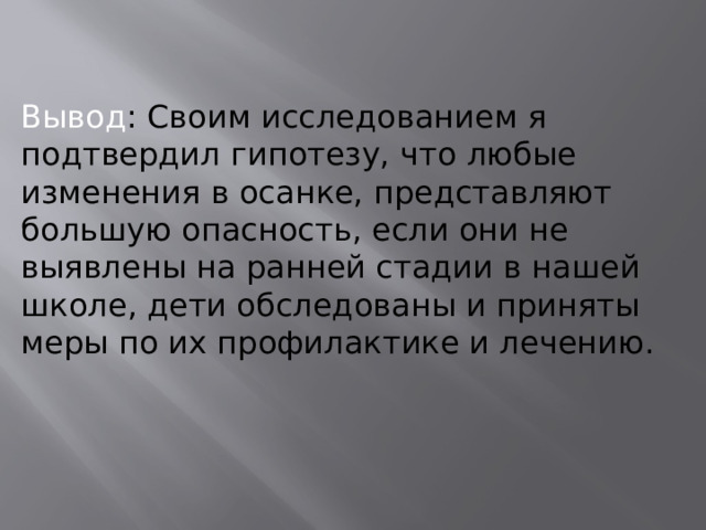   Вывод : Своим исследованием я подтвердил гипотезу,  что любые изменения в осанке, представляют большую опасность, если они не выявлены на ранней стадии в нашей школе, дети обследованы и приняты меры по их профилактике и лечению. 