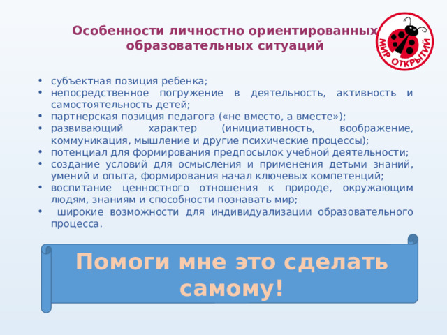 Особенности личностно ориентированных образовательных ситуаций субъектная позиция ребенка; непосредственное погружение в деятельность, активность и самостоятельность детей; партнерская позиция педагога («не вместо, а вместе»); развивающий характер (инициативность, воображение, коммуникация, мышление и другие психические процессы); потенциал для формирования предпосылок учебной деятельности; создание условий для осмысления и применения детьми знаний, умений и опыта, формирования начал ключевых компетенций; воспитание ценностного отношения к природе, окружающим людям, знаниям и способности познавать мир;  широкие возможности для индивидуализации образовательного процесса. Помоги мне это сделать самому! 