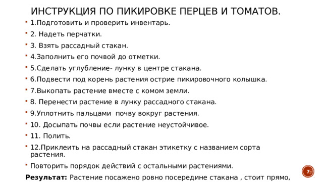 Инструкция по пикировке перцев и томатов. 1.Подготовить и проверить инвентарь. 2. Надеть перчатки. 3. Взять рассадный стакан. 4.Заполнить его почвой до отметки. 5.Сделать углубление- лунку в центре стакана. 6.Подвести под корень растения острие пикировочного колышка. 7.Выкопать растение вместе с комом земли. 8. Перенести растение в лунку рассадного стакана. 9.Уплотнить пальцами почву вокруг растения. 10. Досыпать почвы если растение неустойчивое. 11. Полить. 12.Приклеить на рассадный стакан этикетку с названием сорта растения. Повторить порядок действий с остальными растениями. Результат: Растение посажено ровно посередине стакана , стоит прямо, почва ровная, уплотнена, этикетка с названием сорта приклеена, рабочее место прибрано.   