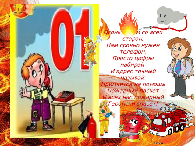 Огонь и дым со всех сторон,  Нам срочно нужен телефон.  Просто цифры набирай  И адрес точный называй.  Примчится на помощь  Пожарный расчёт  И всех нас пожарный  Геройски спасёт! 
