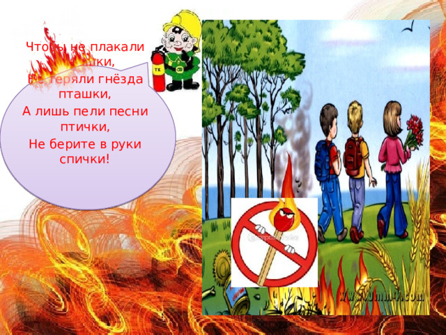 Чтобы не плакали букашки, Не теряли гнёзда пташки, А лишь пели песни птички, Не берите в руки спички! 