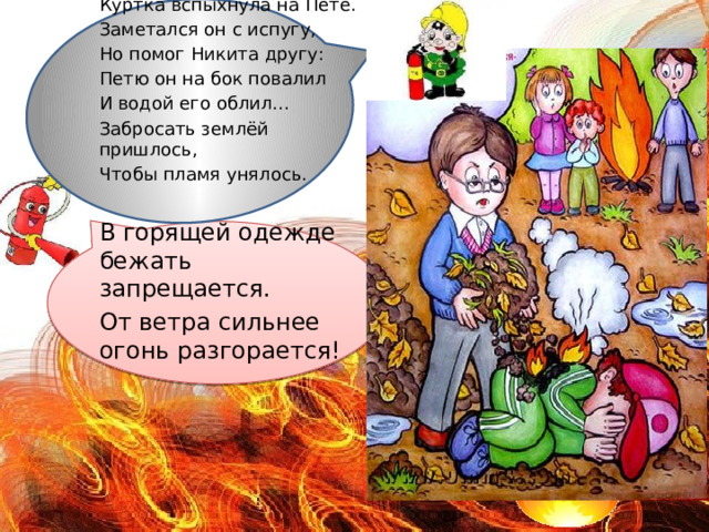  У костра играли дети. Куртка вспыхнула на Пете. Заметался он с испугу, Но помог Никита другу: Петю он на бок повалил И водой его облил… Забросать землёй пришлось, Чтобы пламя унялось. В горящей одежде бежать запрещается. От ветра сильнее огонь разгорается! 