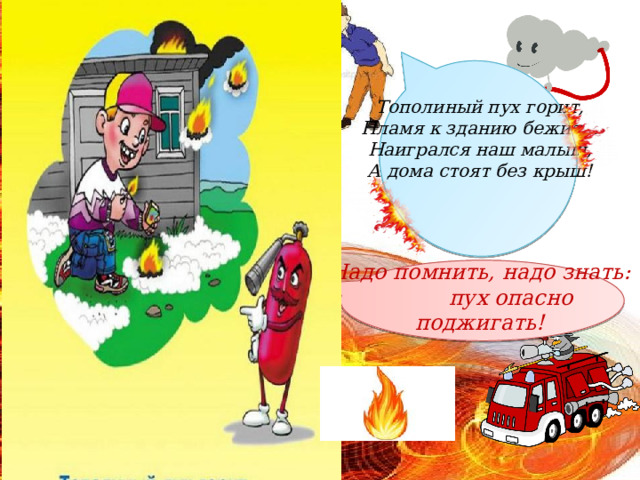 Тополиный пух горит,  Пламя к зданию бежит…  Наигрался наш малыш,  А дома стоят без крыш!     Надо помнить, надо знать:  пух опасно поджигать! 