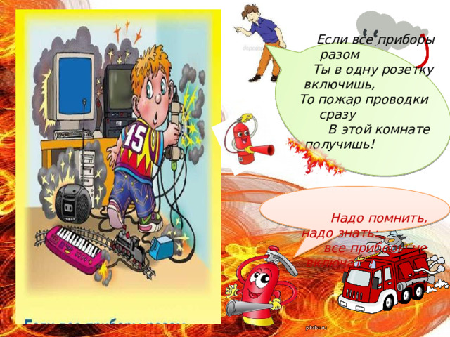    Если все приборы разом  Ты в одну розетку включишь,  То пожар проводки сразу  В этой комнате получишь!       Надо помнить, надо знать:  все приборы не включать! 