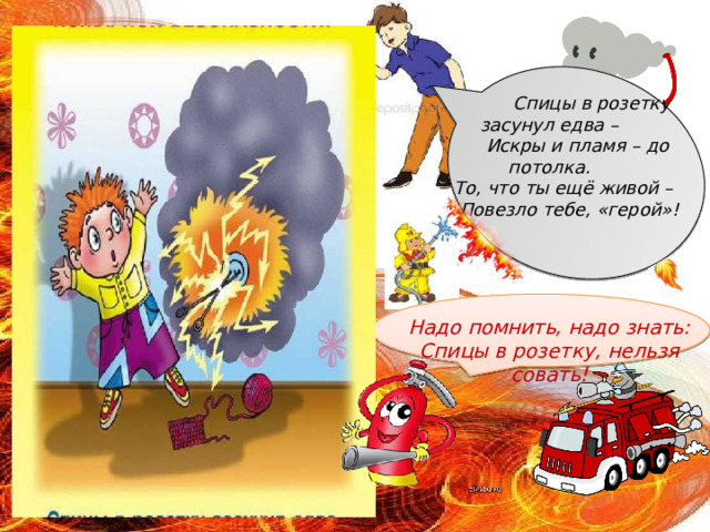  Спицы в розетку засунул едва –  Искры и пламя – до потолка.  То, что ты ещё живой –  Повезло тебе, «герой»!      Надо помнить, надо знать:  Спицы в розетку, нельзя совать! 