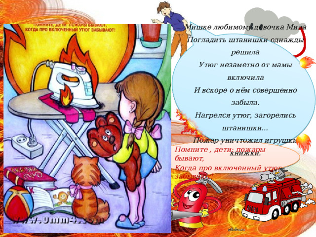 Мишке любимому девочка Мила  Погладить штанишки однажды решила  Утюг незаметно от мамы включила  И вскоре о нём совершенно забыла.  Нагрелся утюг, загорелись штанишки…  Пожар уничтожил игрушки и книжки. Помните , дети: пожары бывают, Когда про включенный утюг забывают! 