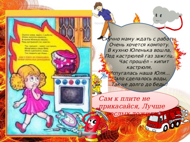 Скучно маму ждать с работы,  Очень хочется компоту.  В кухню Юленька вошла,  Под кастрюлей газ зажгла.  Час прошёл – кипит кастрюля,  Испугалась наша Юля…  Мало сделалось воды,  Так не долго до беды! Сам к плите не прикасайся, Лучше взрослых дожидайся! 