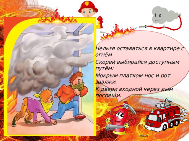 Нельзя оставаться в квартире с огнём Скорей выбирайся доступным путём: Мокрым платком нос и рот завяжи, К двери входной через дым поспеши. 