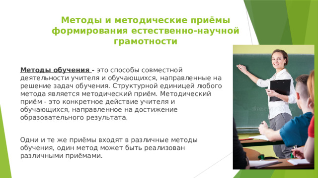 Методы и методические приёмы  формирования естественно-научной грамотности Методы обучения - это способы совместной деятельности учителя и обучающихся, направленные на решение задач обучения. Структурной единицей любого метода является методический приём. Методический приём - это конкретное действие учителя и обучающихся, направленное на достижение образовательного результата. Одни и те же приёмы входят в различные методы обучения, один метод может быть реализован различными приёмами. 