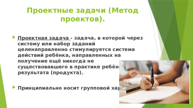 Проектные задачи (Метод проектов). Проектная задача - задача, в которой через систему или набор заданий целенаправленно стимулируется система действий ребёнка, направленных на получение ещё никогда не существовавшего в практике ребёнка результата (продукта).  Принципиально носит групповой характер 