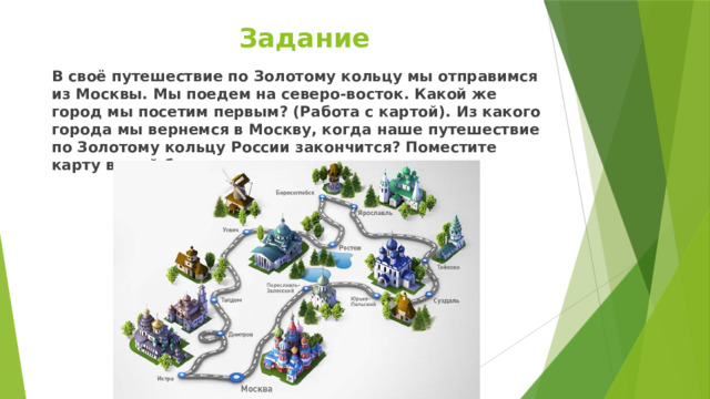 Задание В своё путешествие по Золотому кольцу мы отправимся из Москвы. Мы поедем на северо-восток. Какой же город мы посетим первым? (Работа с картой). Из какого города мы вернемся в Москву, когда наше путешествие по Золотому кольцу России закончится? Поместите карту в свой буклет. 