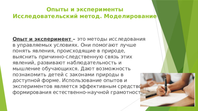 Опыты и эксперименты  Исследовательский метод. Моделирование Опыт и эксперимент – это методы исследования в управляемых условиях. Они помогают лучше понять явления, происходящие в природе, выяснить причинно-следственную связь этих явлений, развивают наблюдательность и мышление обучающихся. Дают возможность познакомить детей с законами природы в доступной форме. Использование опытов и экспериментов является эффективным средством формирования естественно-научной грамотности. 